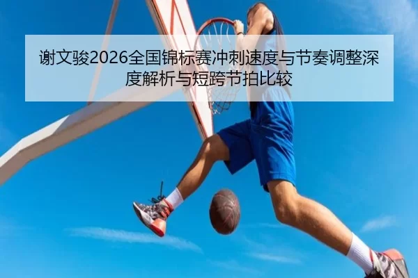 谢文骏2026全国锦标赛冲刺速度与节奏调整深度解析与短跨节拍比较