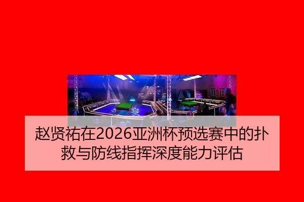 赵贤祐在2026亚洲杯预选赛中的扑救与防线指挥深度能力评估